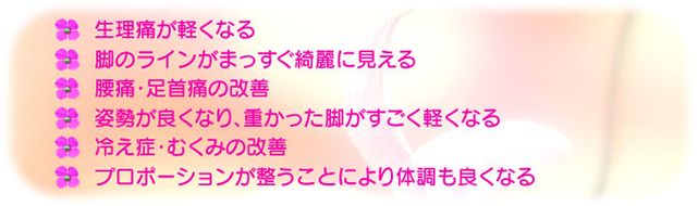 ◆生理痛が軽くなる ◆脚のラインがまっすぐ奇麗に見える ◆腰痛・足首痛の改善 ◆姿勢が良くなり、重なった脚がすごく軽くなる ◆冷え症・むくみの改善 ◆プロポーションが整うことにより体調も良くなる